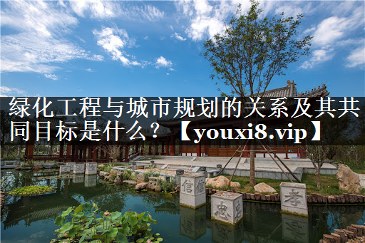 绿化工程与城市规划的关系及其共同目标是什么？