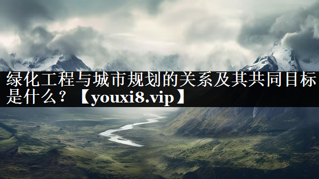 绿化工程与城市规划的关系及其共同目标是什么？