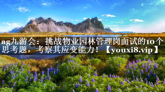 挑战物业园林管理岗面试的10个思考题，考察其应变能力！